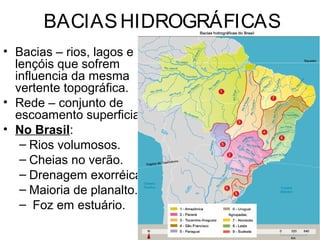 BACIASHIDROGRÁFICAS
• Bacias – rios, lagos e
lençóis que sofrem
influencia da mesma
vertente topográfica.
• Rede – conjunto de
escoamento superficial.
• No Brasil:
– Rios volumosos.
– Cheias no verão.
– Drenagem exorréica.
– Maioria de planalto.
– Foz em estuário.
 