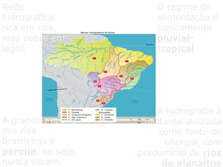 Rede
hidrográfica
rica em rios,
mas pobre em
lagos
O regime de
alimentação é
basicamente
pluvial-
tropical
A grande maioria
dos rios
brasileiros é
perene, ou seja,
nunca secam.
A hidrografia é
bastante utilizada
como fonte de
energia, com
predomínio de rios
de planaltos
 