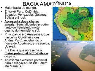 BACIA AMAZÔNICA
• Maior bacia do mundo.
• Envolve Peru, Colômbia,
Equador, Venezuela, Guianas,
Bolívia e Brasil.
• Apresenta duas cheias
anuais. Seus afluentes provêm
tanto do hemisfério norte,
quanto do hemisfério sul.
• Principal rio é o Amazonas, que
nasce na Cordilheira dos
Andes(Peru), recebendo o
nome de Apurimac, em seguida,
Ucayali.
• É a Bacia que apresenta o
maior potencial hidroelétrico
do país.
• Apresenta excelente potencial
para navegação desde Belém
até Manaus.
 