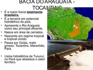 BACIA DOARAGUAIA -
TOCANTINS
• É a maior bacia totalmente
brasileira.
• É a terceira em potencial
hidrelétrico do país.
• Apresenta o Rio Araguaia
como seu principal afluente.
• Nasce em área de cerrados.
• Nascente em regime tropical
e tropical úmido.
• Passa por Goiás, mato
grosso, Tocantins, Maranhão,
Pará.
• Usina hidrelétrica de Tucuruí,
no Pará que abastece o setor
ferrífero.
 