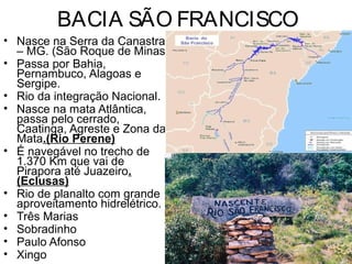 BACIA SÃO FRANCISCO
• Nasce na Serra da Canastra
– MG. (São Roque de Minas)
• Passa por Bahia,
Pernambuco, Alagoas e
Sergipe.
• Rio da integração Nacional.
• Nasce na mata Atlântica,
passa pelo cerrado,
Caatinga, Agreste e Zona da
Mata.(Rio Perene)
• É navegável no trecho de
1.370 Km que vai de
Pirapora até Juazeiro.
(Eclusas)
• Rio de planalto com grande
aproveitamento hidrelétrico.
• Três Marias
• Sobradinho
• Paulo Afonso
• Xingo
 