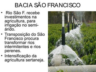 BACIA SÃO FRANCISCO
• Rio São F. recebe
investimentos na
agricultura, para
irrigação no semi-
árido.
• Transposição do São
Francisco procura
transformar rios
intermitentes e rios
perenes.
• Intensificação da
agricultura sertaneja.
 