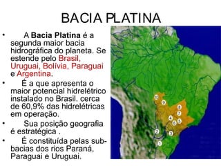 BACIA PLATINA
• A Bacia Platina é a
segunda maior bacia
hidrográfica do planeta. Se
estende pelo Brasil,
Uruguai, Bolívia, Paraguai
e Argentina.
• É a que apresenta o
maior potencial hidrelétrico
instalado no Brasil. cerca
de 60,9% das hidrelétricas
em operação.
• Sua posição geografia
é estratégica .
• É constituída pelas sub-
bacias dos rios Paraná,
Paraguai e Uruguai.
 
