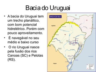 Baciado Uruguai
• A bacia do Uruguai tem
um trecho planáltico,
com bom potencial
hidrelétrico. Porém com
pouco aproveitamento.
• É navegável no seu
médio e baixo curso
• O rio Uruguai nasce
pela fusão dos rios
Canoas (SC) e Pelotas
(RS).
 