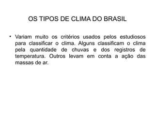 OS TIPOS DE CLIMA DO BRASIL
• Variam muito os critérios usados pelos estudiosos
para classificar o clima. Alguns classificam o clima
pela quantidade de chuvas e dos registros de
temperatura. Outros levam em conta a ação das
massas de ar.
 