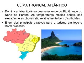 CLIMA TROPICAL ATLÂNTICO
• Domina a faixa litorânea que se estende do Rio Grande do
Norte ao Paraná. As temperaturas médias anuais são
elevadas, e as chuvas são relativamente bem distribuídas.
• É um dos principais atrativos para o turismo em todo o
litoral brasileiro.
 