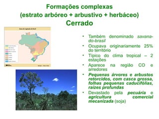 Formações complexas
(estrato arbóreo + arbustivo + herbáceo)
Cerrado
• Também denominado savana-
do-brasil
• Ocupava originariamente 25%
do território
• Típico do clima tropical – 2
estações
• Aparece na região CO e
arredores
• Pequenas árvores e arbustos
retorcidos, com casca grossa,
folhas pequenas caducifólias,
raízes profundas
• Devastado pela pecuária e
agricultura comercial
mecanizada (soja)
 