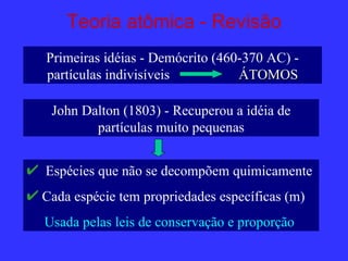 Teoria atômica - Revisão
Primeiras idéias - Demócrito (460-370 AC) -
partículas indivisíveis          ÁTOMOS

 John Dalton (1803) - Recuperou a idéia de
        partículas muito pequenas


Espécies que não se decompõem quimicamente
Cada espécie tem propriedades específicas (m)
Usada pelas leis de conservação e proporção
 