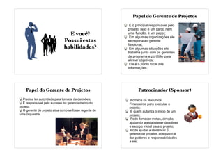 E você?
Possui estas
habilidades?
Papel do Gerente de Projetos
É o principal responsável pelo
projeto. Não é um cargo nem
uma função, é um papel;
Em algumas organizações ele
se reporta ao gerente
funcional;
Em algumas situações ele
trabalha junto com os gerentes
de programa e portfólio para
alinhar objetivos;
Ele é o ponto focal das
informações;
Papel do Gerente de Projetos
Precisa ter autoridade para tomada de decisões;
É responsável pelo sucesso no gerenciamento do
projeto;
O gerente de projeto atua como se fosse regente de
uma orquestra.
Fornece os Recursos
Financeiros para executar o
projeto;
É quem autoriza o início de um
projeto;
Pode fornecer metas, direção,
ajudando a estabelecer deadlines
e escopo inicial para o projeto;
Pode ajudar a identificar o
gerente de projetos adequado e
dar poderes e responsabilidades
a ele;
Patrocinador (Sponsor)
 