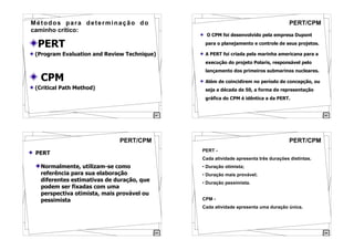 61
PERT
(Program Evaluation and Review Technique)
CPM
(Critical Path Method)
Métodos para determinação do
caminho crítico:
62
PERT/CPM
O CPM foi desenvolvido pela empresa Dupont
para o planejamento e controle de seus projetos.
A PERT foi criada pela marinha americana para a
execução do projeto Polaris, responsável pelo
lançamento dos primeiros submarinos nucleares.
Além de coincidirem no período de concepção, ou
seja a década de 50, a forma de representação
gráfica do CPM é idêntica a da PERT.
63
PERT/CPM
PERT
Normalmente, utilizam-se como
referência para sua elaboração
diferentes estimativas de duração, que
podem ser fixadas com uma
perspectiva otimista, mais provável ou
pessimista
64
PERT/CPM
PERT -
Cada atividade apresenta três durações distintas.
• Duração otimista;
• Duração mais provável;
• Duração pessimista.
CPM -
Cada atividade apresenta uma duração única.
 
