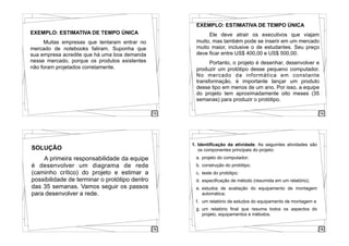 73
EXEMPLO: ESTIMATIVA DE TEMPO ÚNICA
! Muitas empresas que tentaram entrar no
mercado de notebooks faliram. Suponha que
sua empresa acredite que há uma boa demanda
nesse mercado, porque os produtos existentes
não foram projetados corretamente. !
74
EXEMPLO: ESTIMATIVA DE TEMPO ÚNICA
! Ele deve atrair os executivos que viajam
muito, mas também pode se inserir em um mercado
muito maior, inclusive o de estudantes. Seu preço
deve ficar entre US$ 400,00 e US$ 500,00.
! Portanto, o projeto é desenhar, desenvolver e
produzir um protótipo desse pequeno computador.
No mercado da informática em constante
transformação, é importante lançar um produto
desse tipo em menos de um ano. Por isso, a equipe
do projeto tem aproximadamente oito meses (35
semanas) para produzir o protótipo.
75
SOLUÇÃO
A primeira responsabilidade da equipe
é desenvolver um diagrama de rede
(caminho crítico) do projeto e estimar a
possibilidade de terminar o protótipo dentro
das 35 semanas. Vamos seguir os passos
para desenvolver a rede.
76
1. Identificação da atividade. As seguintes atividades são
os componentes principais do projeto:
a. projeto do computador;
b. construção do protótipo;
c. teste do protótipo;
d. especificação de método (resumida em um relatório);
e. estudos de avaliação do equipamento de montagem
automática;
f. um relatório de estudos do equipamento de montagem e
g. um relatório final que resuma todos os aspectos do
projeto, equipamentos e métodos.
 