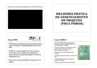 Entrevista com RicardoVargas (Especialista em Gestão de Projetos)
MELHORES PRÁTICA
DE GERENCIAMENTO
DE PROJETOS
(PMI E PMBOK)
O que é PMI?
• 1969 grupo de proﬁssionais de gerenciamentos,
funda o PROJECT MANAGEMENT INSTITUTE -
PMI;
• O PMI é uma associação sem ﬁns lucrativos,
que surgiu com o objetivo de aperfeiçoar o
gerenciamento de grandes projetos na área de
engenharia civil;
• Conta com mais de 250.000 membros em 170
países;
O que é PMBoK?
•Em 1981 o PMI desenvolve um guia de
projetos, PROJECT MANAGEMENT BODY
OF KNOWLEDGE - PMBoK
•Fornece e promove um vocabulário comum
para se discutir, escrever e aplicar o
gerenciamento de projetos.;
•As práticas são comprovadamente de
sucesso;
• É cedido gratuitamente para os membros do
PMI;
•A quarta edição (e atual) foi lançada em
dezembro de 2008;
•É mais um guia do que uma metodologia.
 