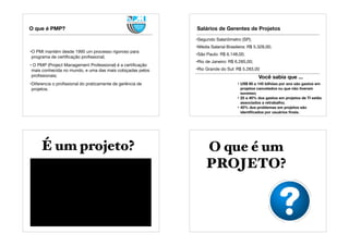 O que é PMP?
•O PMI mantém desde 1995 um processo rigoroso para
programa de certiﬁcação proﬁssional;
• O PMP (Project Management Professional) é a certiﬁcação
mais conhecida no mundo, e uma das mais cobiçadas pelos
proﬁssionais;
•Diferencia o proﬁssional do praticamente de gerência de
projetos.
Salários de Gerentes de Projetos
•Segundo Salariômetro (SP);
•Média Salarial Brasileira: R$ 5.328,00;
•São Paulo: R$ 6.148,00;
•Rio de Janeiro: R$ 6.285,00;
•Rio Grande do Sul: R$ 5.283,00
Você sabia que ...
• US$ 80 a 145 bilhões por ano são gastos em
projetos cancelados ou que não tiveram
sucesso;
• 25 a 40% dos gastos em projetos de TI estão
associados a retrabalho;
• 40% dos problemas em projetos são
identiﬁcados por usuários ﬁnais.
É um projeto? O que é um
PROJETO?
 