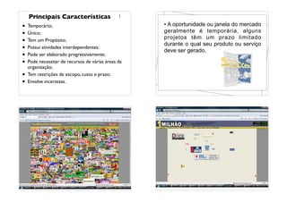 • Temporário;
• Único;
• Tem um Propósito;
• Possui atividades interdependentes;
• Pode ser elaborado progressivamente;
• Pode necessitar de recursos de várias áreas da
organização;
• Tem restrições de escopo, custo e prazo;
• Envolve incertezas.
Principais Características
• A oportunidade ou janela do mercado
geralmente é temporária, alguns
projetos têm um prazo limitado
durante o qual seu produto ou serviço
deve ser gerado.
• Site de 1 milhão de dólares
• Site de 1 milhão de dólares (versão brasileira)
 