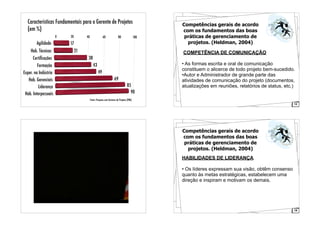 Características Fundamentais para o Gerente de Projetos
(em %)
0 20 40 60 80 100
17
21
38
43
49
69
85
90
Agilidade
Hab. Técnicas
Certiﬁcações
Formação
Exper. na Indústria
Hab. Gerenciais
Liderança
Hab. Interpessoais
Fonte: Pesquisa com Gestores de Projetos (PMI)
12
Competências gerais de acordo
com os fundamentos das boas
práticas de gerenciamento de
projetos. (Heldman, 2004)
COMPETÊNCIA DE COMUNICAÇÃO
• As formas escrita e oral de comunicação
constituem o alicerce de todo projeto bem-sucedido.
•Autor e Administrador de grande parte das
atividades de comunicação do projeto (documentos,
atualizações em reuniões, relatórios de status, etc.)
19
Competências gerais de acordo
com os fundamentos das boas
práticas de gerenciamento de
projetos. (Heldman, 2004)
HABILIDADES DE LIDERANÇA
• Os líderes expressam sua visão, obtêm consenso
quanto às metas estratégicas, estabelecem uma
direção e inspiram e motivam os demais.
 