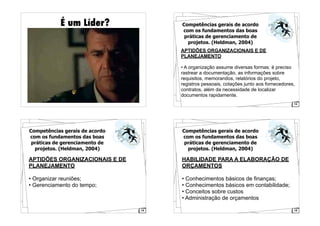 É um Líder?
13
Competências gerais de acordo
com os fundamentos das boas
práticas de gerenciamento de
projetos. (Heldman, 2004)
APTIDÕES ORGANIZACIONAIS E DE
PLANEJAMENTO
• A organização assume diversas formas: é preciso
rastrear a documentação, as informações sobre
requisitos, memorandos, relatórios do projeto,
registros pessoais, cotações junto aos fornecedores,
contratos, além da necessidade de localizar
documentos rapidamente.
14
Competências gerais de acordo
com os fundamentos das boas
práticas de gerenciamento de
projetos. (Heldman, 2004)
APTIDÕES ORGANIZACIONAIS E DE
PLANEJAMENTO
• Organizar reuniões;
• Gerenciamento do tempo;
15
Competências gerais de acordo
com os fundamentos das boas
práticas de gerenciamento de
projetos. (Heldman, 2004)
HABILIDADE PARA A ELABORAÇÃO DE
ORÇAMENTOS
• Conhecimentos básicos de finanças;
• Conhecimentos básicos em contabilidade;
• Conceitos sobre custos
• Administração de orçamentos
 