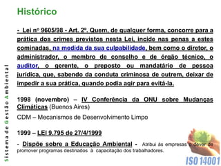 Histórico
                              - Lei no 9605/98 - Art. 2º. Quem, de qualquer forma, concorre para a
                              prática dos crimes previstos nesta Lei, incide nas penas a estes
                              cominadas, na medida da sua culpabilidade, bem como o diretor, o
                              administrador, o membro de conselho e de órgão técnico, o
                              auditor, o gerente, o preposto ou mandatário de pessoa
Sistema de Gestão Ambiental




                              jurídica, que, sabendo da conduta criminosa de outrem, deixar de
                              impedir a sua prática, quando podia agir para evitá-la.

                              1998 (novembro) – IV Conferência da ONU sobre Mudanças
                              Climáticas (Buenos Aires)
                              CDM – Mecanismos de Desenvolvimento Limpo

                              1999 – LEI 9.795 de 27/4/1999
                              - Dispõe sobre a Educação Ambiental -               Atribui às empresas o dever de
                              promover programas destinados à capacitação dos trabalhadores.
 
