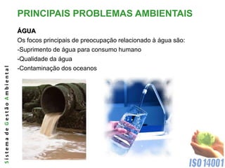 PRINCIPAIS PROBLEMAS AMBIENTAIS
                              ÁGUA
                              Os focos principais de preocupação relacionado à água são:
                              -Suprimento de água para consumo humano
                              -Qualidade da água
Sistema de Gestão Ambiental




                              -Contaminação dos oceanos
 