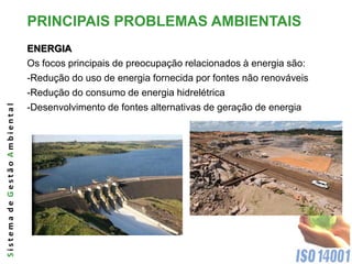 PRINCIPAIS PROBLEMAS AMBIENTAIS
                              ENERGIA
                              Os focos principais de preocupação relacionados à energia são:
                              -Redução do uso de energia fornecida por fontes não renováveis
                              -Redução do consumo de energia hidrelétrica
Sistema de Gestão Ambiental




                              -Desenvolvimento de fontes alternativas de geração de energia
 