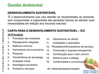 Gestão Ambiental
                              DESENVOLVIMENTO SUSTENTÁVEL
                              “É o desenvolvimento que visa atender as necessidades do presente,
                              sem comprometer a capacidade das gerações futuras de atender suas
                              necessidades em relação aos recursos naturais.”
Sistema de Gestão Ambiental




                              CARTA PARA O DESENVOLVIMENTO SUSTENTÁVEL – ICC
                              16 Princípios
                              1.   Prioridade das empresas       10.    Atendimento ao cliente
                              2.   Planejamento integrado        11.    Instalações e operações
                              3.   Melhoria contínua             12. Prestadores/fornecedores de serviços
                              4.   Treinamento de funcionários 13.      Prevenção e resposta emergencial
                              5.   Pesquisa                    14.      Contribuição para o bem comum
                              6.   Transferência de tecnologia   15.    Abertura para o diálogo
                              7.   Avaliação inicial             16.    Conformidade e comunicação
                              8.   Abordagem preventiva
                              9.   Produtos e serviços            ICC – Câmara Internacional do Comércio
 
