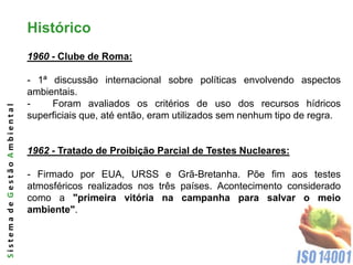 Histórico
                              1960 - Clube de Roma:

                              - 1ª discussão internacional sobre políticas envolvendo aspectos
                              ambientais.
                              -    Foram avaliados os critérios de uso dos recursos hídricos
Sistema de Gestão Ambiental




                              superficiais que, até então, eram utilizados sem nenhum tipo de regra.


                              1962 - Tratado de Proibição Parcial de Testes Nucleares:

                              - Firmado por EUA, URSS e Grã-Bretanha. Põe fim aos testes
                              atmosféricos realizados nos três países. Acontecimento considerado
                              como a "primeira vitória na campanha para salvar o meio
                              ambiente".
 