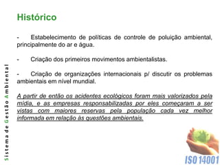 Histórico

                              -    Estabelecimento de políticas de controle de poluição ambiental,
                              principalmente do ar e água.

                              -   Criação dos primeiros movimentos ambientalistas.
Sistema de Gestão Ambiental




                              -   Criação de organizações internacionais p/ discutir os problemas
                              ambientais em nível mundial.

                              A partir de então os acidentes ecológicos foram mais valorizados pela
                              mídia, e as empresas responsabilizadas por eles começaram a ser
                              vistas com maiores reservas pela população cada vez melhor
                              informada em relação às questões ambientais.
 