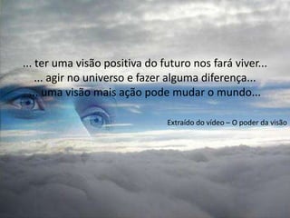 ... ter uma visão positiva do futuro nos fará viver...
    ... agir no universo e fazer alguma diferença...
  ... uma visão mais ação pode mudar o mundo...

                               Extraído do vídeo – O poder da visão
 