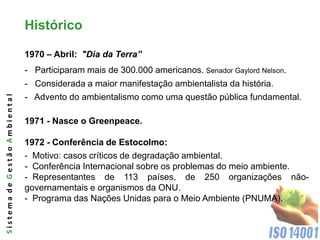 Histórico

                              1970 – Abril: "Dia da Terra”
                              - Participaram mais de 300.000 americanos. Senador Gaylord Nelson.
                              - Considerada a maior manifestação ambientalista da história.
                              - Advento do ambientalismo como uma questão pública fundamental.
Sistema de Gestão Ambiental




                              1971 - Nasce o Greenpeace.

                              1972 - Conferência de Estocolmo:
                              - Motivo: casos críticos de degradação ambiental.
                              - Conferência Internacional sobre os problemas do meio ambiente.
                              - Representantes de 113 países, de 250 organizações não-
                              governamentais e organismos da ONU.
                              - Programa das Nações Unidas para o Meio Ambiente (PNUMA).
 