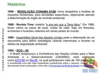 Histórico
                              1986 – RESOLUÇÃO CONAMA 01/86: torna obrigatória a Análise de
                              Impactos Ambientais, para atividades específicas, objetivando atender
                              a determinação do órgão de controle ambiental.

                              1988 - Revista Time: matéria "o ano em que a Terra falou". Em 1988,
                              foram vários os casos de seca, ondas de calor, fogo em florestas,
Sistema de Gestão Ambiental




                              enchentes e furacões violentos em várias partes do mundo.

                              1989 - Assembléia Geral das Nações Unidas pede a elaboração de um
                              documento para definir estratégias visando interromper e reverter os
                              efeitos da degradação ambiental.

                              1992 – ECO – 92
                              - O Brasil recepcionou a Conferência das Nações Unidas para o Meio
                              Ambiente e o Desenvolvimento (CNUMAD), mais conhecida
                              como ECO-92 ou Rio-92, na qual participaram mais de 150 países. Esta
                              é considerada uma das mais importantes conferências sobre o assunto, na qual vários
                              documentos foram produzidos, entre eles a Convenção da Biodiversidade e a Agenda 21.
 