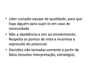 • Líder compõe equipe de qualidade, para que 
haja alguém para supri-lo em caso de 
necessidade. 
• Não a obediência e sim ao envolvimento. 
Respeita os pontos de vista e incentiva a 
expressão do potencial. 
• Decisões não tomadas somente a partir de 
fatos (envolve interpretação, estratégia). 
 