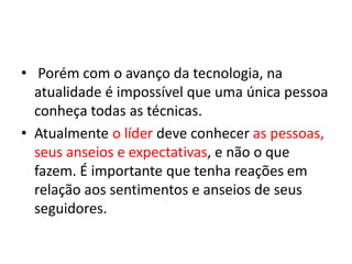 • Porém com o avanço da tecnologia, na 
atualidade é impossível que uma única pessoa 
conheça todas as técnicas. 
• Atualmente o líder deve conhecer as pessoas, 
seus anseios e expectativas, e não o que 
fazem. É importante que tenha reações em 
relação aos sentimentos e anseios de seus 
seguidores. 
 