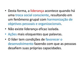 • Desta forma, a liderança acontece quando há 
uma troca social consciente, resultando em 
um fenômeno grupal com harmonização de 
objetivos pessoais e organizacionais. 
• Não existe liderança eficaz isolada. 
• Ações mais eloquentes que palavras. 
• O líder tem condições de favorecer o 
desenvolvimento fazendo com que as pessoas 
desafiem suas próprias capacidades. 
 