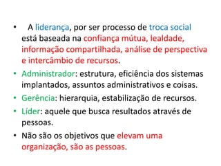 • A liderança, por ser processo de troca social 
está baseada na confiança mútua, lealdade, 
informação compartilhada, análise de perspectiva 
e intercâmbio de recursos. 
• Administrador: estrutura, eficiência dos sistemas 
implantados, assuntos administrativos e coisas. 
• Gerência: hierarquia, estabilização de recursos. 
• Líder: aquele que busca resultados através de 
pessoas. 
• Não são os objetivos que elevam uma 
organização, são as pessoas. 
 
