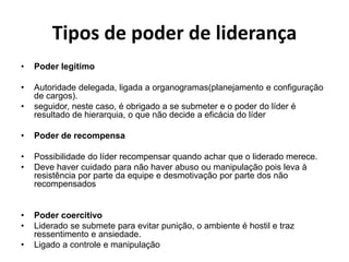 Tipos de poder de liderança 
• Poder legítimo 
• Autoridade delegada, ligada a organogramas(planejamento e configuração 
de cargos). 
• seguidor, neste caso, é obrigado a se submeter e o poder do líder é 
resultado de hierarquia, o que não decide a eficácia do líder 
• Poder de recompensa 
• Possibilidade do líder recompensar quando achar que o liderado merece. 
• Deve haver cuidado para não haver abuso ou manipulação pois leva à 
resistência por parte da equipe e desmotivação por parte dos não 
recompensados 
• Poder coercitivo 
• Liderado se submete para evitar punição, o ambiente é hostil e traz 
ressentimento e ansiedade. 
• Ligado a controle e manipulação 
 