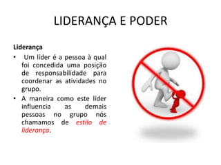 LIDERANÇA E PODER 
Liderança 
• Um líder é a pessoa à qual 
foi concedida uma posição 
de responsabilidade para 
coordenar as atividades no 
grupo. 
• A maneira como este líder 
influencia as demais 
pessoas no grupo nós 
chamamos de estilo de 
liderança. 
 