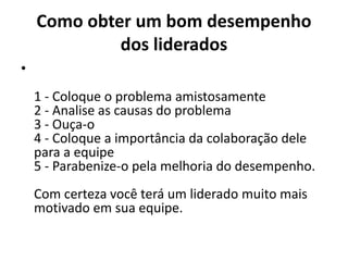 Como obter um bom desempenho 
dos liderados 
• 
1 - Coloque o problema amistosamente 
2 - Analise as causas do problema 
3 - Ouça-o 
4 - Coloque a importância da colaboração dele 
para a equipe 
5 - Parabenize-o pela melhoria do desempenho. 
Com certeza você terá um liderado muito mais 
motivado em sua equipe. 
 