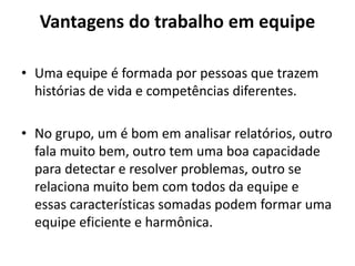 Vantagens do trabalho em equipe 
• Uma equipe é formada por pessoas que trazem 
histórias de vida e competências diferentes. 
• No grupo, um é bom em analisar relatórios, outro 
fala muito bem, outro tem uma boa capacidade 
para detectar e resolver problemas, outro se 
relaciona muito bem com todos da equipe e 
essas características somadas podem formar uma 
equipe eficiente e harmônica. 
 