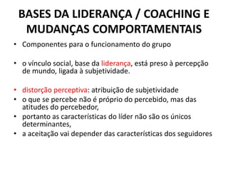 BASES DA LIDERANÇA / COACHING E 
MUDANÇAS COMPORTAMENTAIS 
• Componentes para o funcionamento do grupo 
• o vínculo social, base da liderança, está preso à percepção 
de mundo, ligada à subjetividade. 
• distorção perceptiva: atribuição de subjetividade 
• o que se percebe não é próprio do percebido, mas das 
atitudes do percebedor, 
• portanto as características do líder não são os únicos 
determinantes, 
• a aceitação vai depender das características dos seguidores 
 