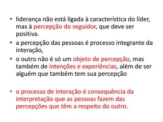 • liderança não está ligada à característica do líder, 
mas à percepção do seguidor, que deve ser 
positiva. 
• a percepção das pessoas é processo integrante da 
interação, 
• o outro não é só um objeto de percepção, mas 
também de intenções e experiências, além de ser 
alguém que também tem sua percepção 
• o processo de interação é consequência da 
interpretação que as pessoas fazem das 
percepções que têm a respeito do outro. 
 