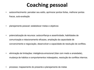 Coaching pessoal 
• autoconhecimento: perceber seu estilo, aprimorar pontos fortes, melhorar pontos 
fracos, auto-avaliação 
• planejamento pessoal: estabelecer metas e objetivos 
• potencialização de recursos: autoconfiança e assertividade, habilidades de 
comunicação e relacionamento eficazes, ampliação da capacidade de 
convencimento e negociação, desenvolver a capacidade de resolução de conflitos. 
• eliminação de limitações: inteligência emocional (lidar com medo e ansiedade), 
mudança de hábitos e comportamentos indesejados, resolução de conflitos internos. 
• processo: mapeamento do presente e planejamento de metas 
 