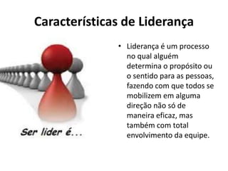 Características de Liderança 
• Liderança é um processo 
no qual alguém 
determina o propósito ou 
o sentido para as pessoas, 
fazendo com que todos se 
mobilizem em alguma 
direção não só de 
maneira eficaz, mas 
também com total 
envolvimento da equipe. 
 