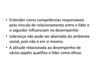 • Entender como competências responsáveis 
pelo vínculo de relacionamento entre o líder e 
o seguidor influenciam no desempenho: 
• Liderança não pode ser abstraída do ambiente 
social, pois não é em si mesma. 
• A atitude relacionada ao desempenho de 
vários papéis qualifica o líder como eficaz. 
 