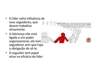 • O líder sofre influência de 
seus seguidores, que 
devem trabalhar 
ativamente. 
• A liderança não está 
ligada a um poder 
organizacional, ele tem 
seguidores sem que haja 
a obrigação de sê-lo. 
• O seguidor tem papel 
ativo na eficácia do líder. 
 