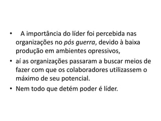 • A importância do líder foi percebida nas 
organizações no pós guerra, devido à baixa 
produção em ambientes opressivos, 
• aí as organizações passaram a buscar meios de 
fazer com que os colaboradores utilizassem o 
máximo de seu potencial. 
• Nem todo que detém poder é líder. 
 
