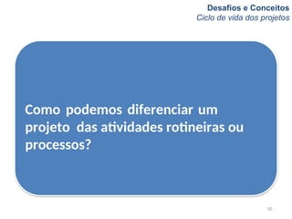 Desafios e Conceitos
Ciclo de vida dos projetos
10
Como podemos diferenciar um
projeto das atividades rotineiras ou
processos?
 