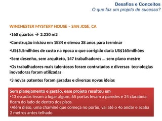 Desafios e Conceitos
O que faz um projeto de sucesso?
WINCHESTER MYSTERY HOUSE – SAN JOSE, CA
•160 quartos  2.230 m2
•Construção iniciou em 1884 e elevou 38 anos para terminar
•US$5.5milhões de custo na época o que corrigido daria US$165milhões
•Sem desenho, sem arquiteto, 147 trabalhadores … sem plano mestre
•Os trabalhadores mais talentosos foram contratados e diversas tecnologias
inovadoras foram utilizadas
•3 novas patentes foram geradas e diversas novas ideias
Sem planejamento e gestão, esse projeto resultou em
•13 escadas levam a lugar algum, 65 portas levam a paredes e 24 claraboia
ficam do lado de dentro dos pisos
•Além disso, uma chaminé que começa no porão, vai até o 4o andar e acaba
2 metros antes telhado
 