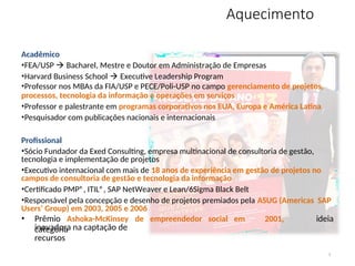Aquecimento
3
Acadêmico
•FEA/USP  Bacharel, Mestre e Doutor em Administração de Empresas
•Harvard Business School  Executive Leadership Program
•Professor nos MBAs da FIA/USP e PECE/Poli-USP no campo gerenciamento de projetos,
processos, tecnologia da informação e operações em serviços
•Professor e palestrante em programas corporativos nos EUA, Europa e América Latina
•Pesquisador com publicações nacionais e internacionais
Profissional
•Sócio Fundador da Exed Consulting, empresa multinacional de consultoria de gestão,
tecnologia e implementação de projetos
•Executivo internacional com mais de 18 anos de experiência em gestão de projetos no
campos de consultoria de gestão e tecnologia da informação
•Certificado PMP®, ITIL®, SAP NetWeaver e Lean/6Sigma Black Belt
•Responsável pela concepção e desenho de projetos premiados pela ASUG (Americas SAP
Users’ Group) em 2003, 2005 e 2006
Ashoka-McKinsey de empreendedor social em
• Prêmio 2001,
categoria
ideia
inovadora na captação de
recursos
 