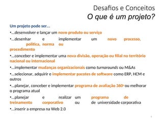 Desafios e Conceitos
O que é um projeto?
8
Um projeto pode ser...
•...desenvolver e lançar um novo produto ou serviço
•...desenhar e implementar um novo processo,
política, norma ou
procedimento
•...conceber e implementar uma nova divisão, operação ou filial no território
nacional ou internacional
•...implementar mudanças organizacionais como turnarounds ou M&As
•...selecionar, adquirir e implementar pacotes de software como ERP, HCM e
outros
•...planejar, conceber e implementar programa de avaliação 360o ou melhorar
o programa atual
•...planejar e realizar um programa de
treinamento corporativo ou de universidade corporativa
•...inserir a empresa na Web 2.0
 