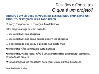 Desafios e Conceitos
O que é um projeto?
9
PROJETO É UM ESFORÇO TEMPORÁRIO, EMPREENDIDO PARA CRIAR UM
PRODUTO, SERVIÇO OU RESULTADO ÚNICO
•Esforço temporário  começo e fim definidos
•Um projeto atinge seu fim quando...
... seus objetivos são atingidos
... seus objetivos não serão ou não podem ser atingidos
... a necessidade que gerou o projeto não existe mais
•Temporário NÃO significa de curta duração
•Temporário, via de regra, NÃO é uma característica do produto, serviço ou
resultado do projeto
•Muitos projetos são realizados para gerar um resultado duradouro
Fonte: Guia PMBOK® 4ª edição
 