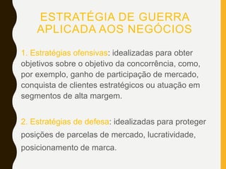 ESTRATÉGIA DE GUERRA
APLICADA AOS NEGÓCIOS
1. Estratégias ofensivas: idealizadas para obter
objetivos sobre o objetivo da concorrência, como,
por exemplo, ganho de participação de mercado,
conquista de clientes estratégicos ou atuação em
segmentos de alta margem.
2. Estratégias de defesa: idealizadas para proteger
posições de parcelas de mercado, lucratividade,
posicionamento de marca.
 